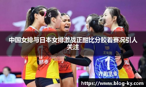 中国女排与日本女排激战正酣比分胶着赛况引人关注