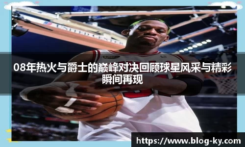 08年热火与爵士的巅峰对决回顾球星风采与精彩瞬间再现