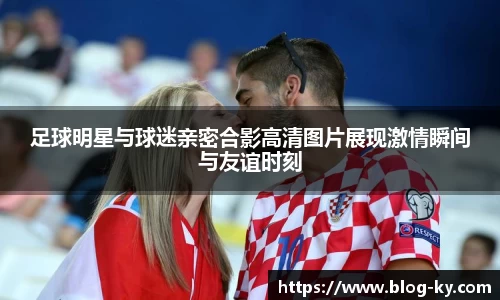 足球明星与球迷亲密合影高清图片展现激情瞬间与友谊时刻