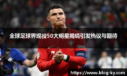 全球足球界现役50大明星揭晓引发热议与期待