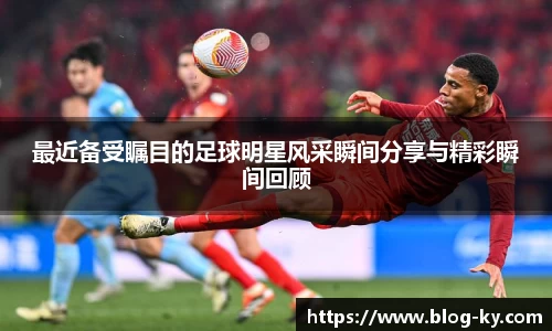 最近备受瞩目的足球明星风采瞬间分享与精彩瞬间回顾