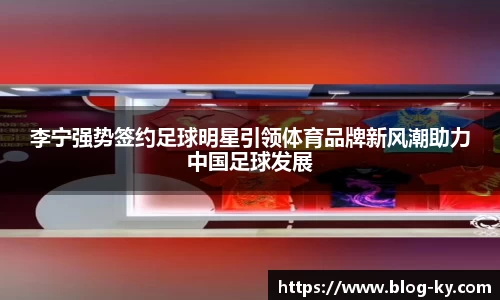 李宁强势签约足球明星引领体育品牌新风潮助力中国足球发展