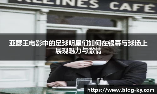 亚瑟王电影中的足球明星们如何在银幕与球场上展现魅力与激情