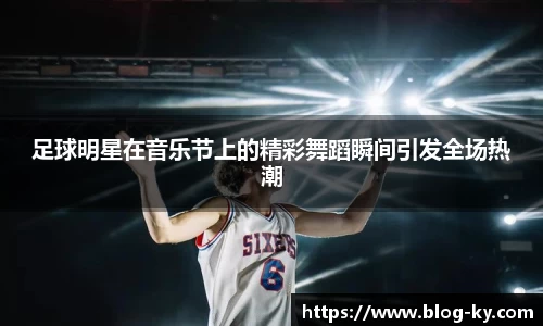 足球明星在音乐节上的精彩舞蹈瞬间引发全场热潮